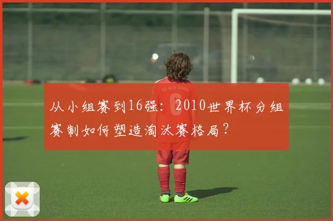 从小组赛到16强：2010世界杯分组赛制如何塑造淘汰赛格局？