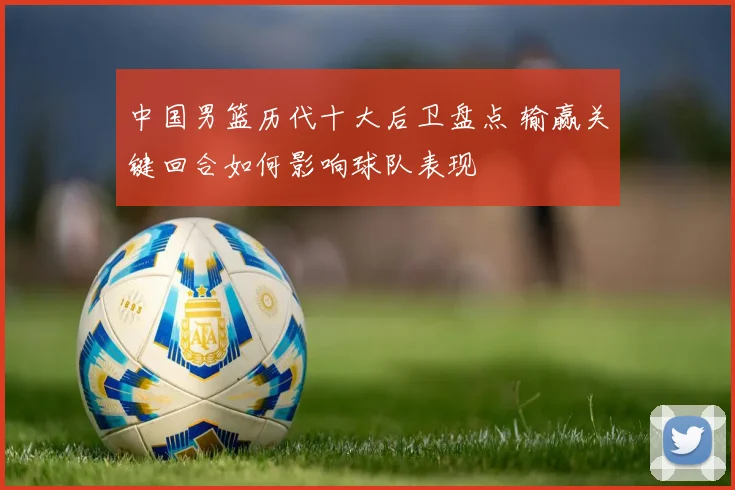 中国男篮历代十大后卫盘点 输赢关键回合如何影响球队表现