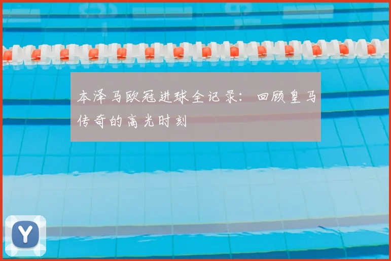 本泽马欧冠进球全记录:回顾皇马传奇的高光时刻