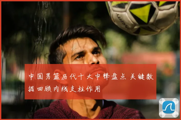 中国男篮历代十大中锋盘点 关键数据回顾内线支柱作用