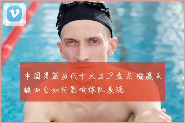 中国男篮历代十大后卫盘点 输赢关键回合如何影响球队表现