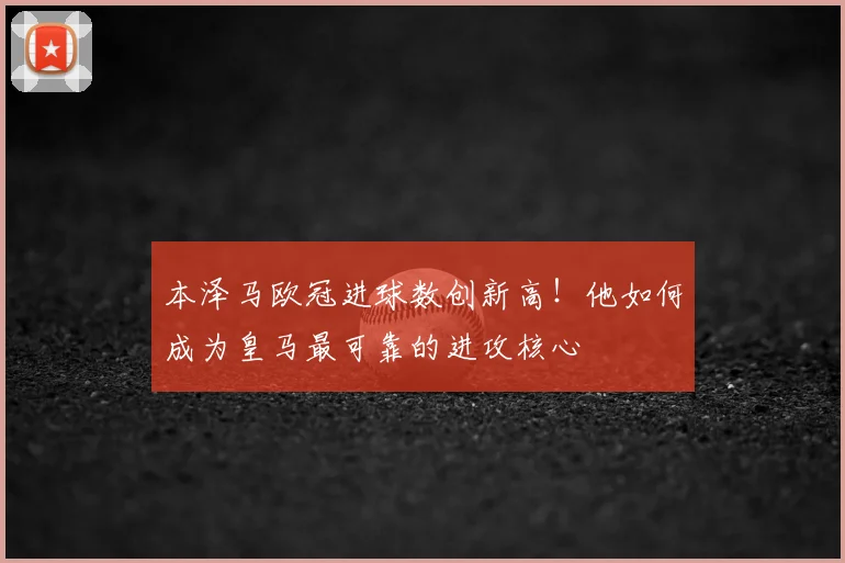 本泽马欧冠进球数创新高!他如何成为皇马最可靠的进攻核心