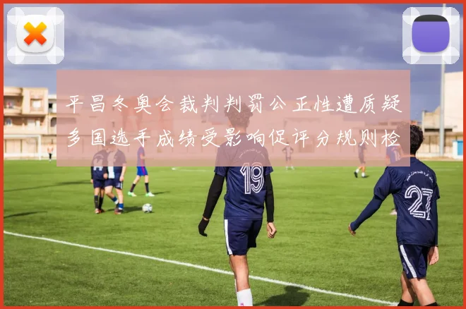 平昌冬奥会裁判判罚公正性遭质疑多国选手成绩受影响促评分规则检讨