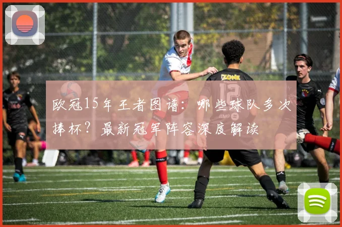 欧冠15年王者图谱：哪些球队多次捧杯？最新冠军阵容深度解读