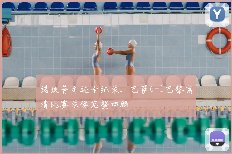 诺坎普奇迹全纪录：巴萨6-1巴黎高清比赛录像完整回顾