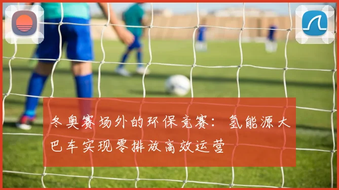 冬奥赛场外的环保竞赛：氢能源大巴车实现零排放高效运营