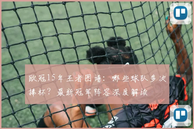 欧冠15年王者图谱：哪些球队多次捧杯？最新冠军阵容深度解读