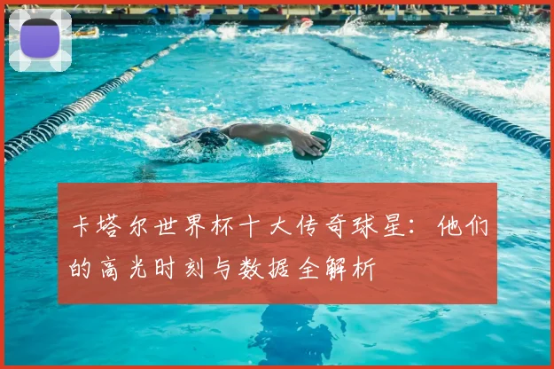 卡塔尔世界杯十大传奇球星：他们的高光时刻与数据全解析