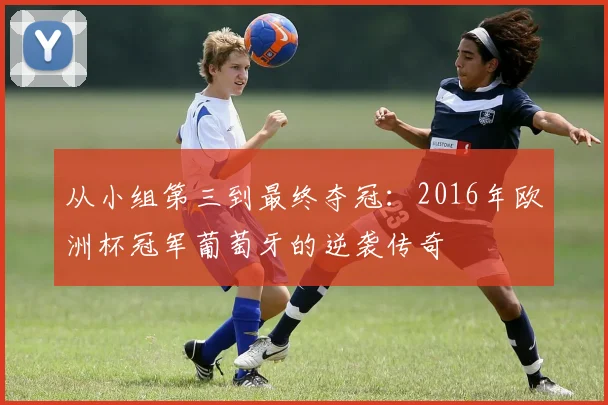 从小组第三到最终夺冠：2016年欧洲杯冠军葡萄牙的逆袭传奇