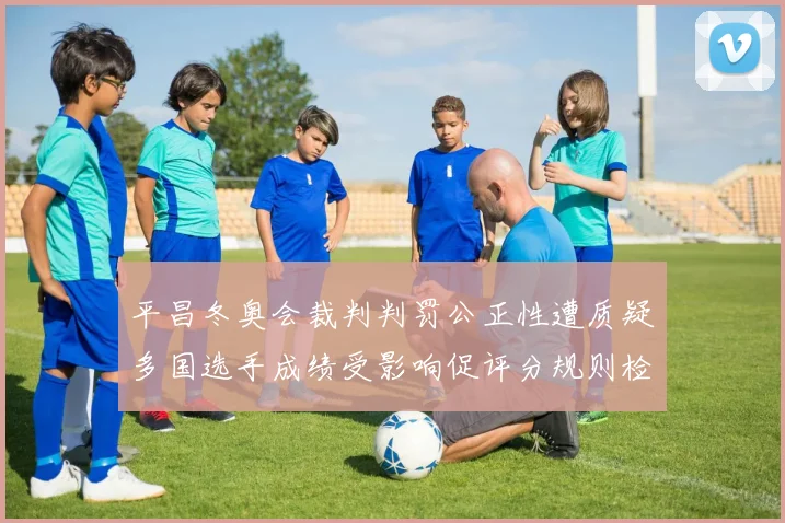 平昌冬奥会裁判判罚公正性遭质疑多国选手成绩受影响促评分规则检讨