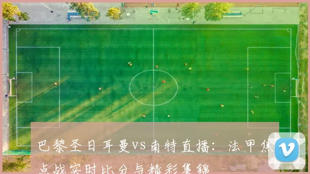 巴黎圣日耳曼vs南特直播：法甲焦点战实时比分与精彩集锦