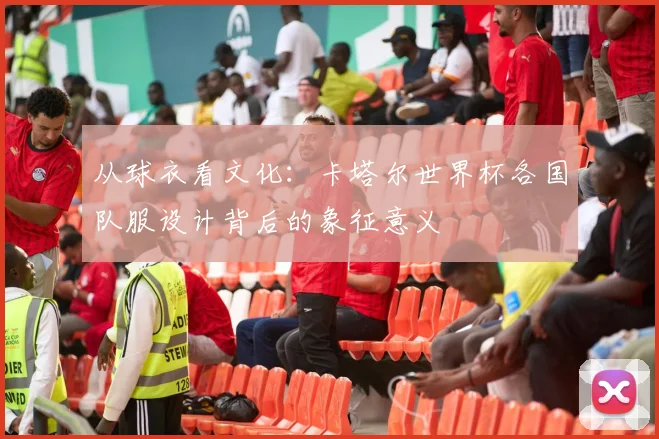 从球衣看文化：卡塔尔世界杯各国队服设计背后的象征意义