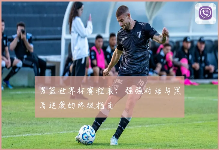 男篮世界杯赛程表：强强对话与黑马逆袭的终极指南