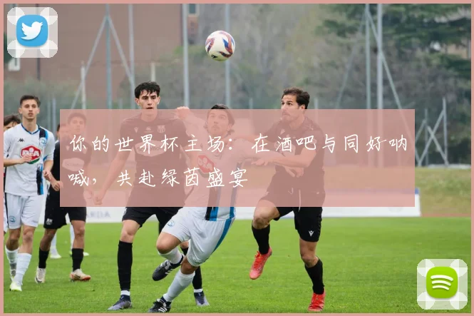 你的世界杯主场:在酒吧与同好呐喊,共赴绿茵盛宴