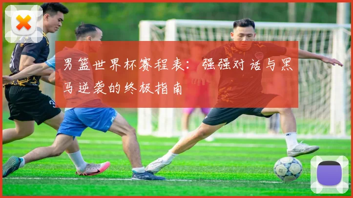男篮世界杯赛程表：强强对话与黑马逆袭的终极指南