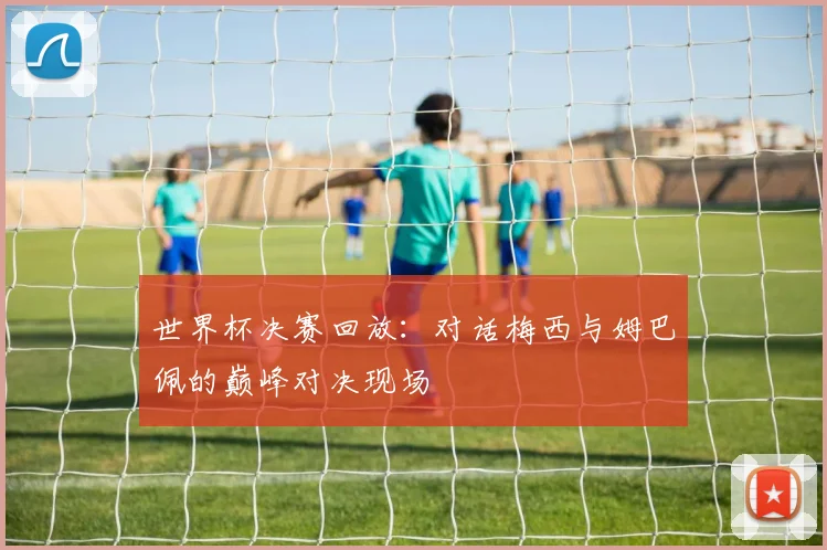 世界杯决赛回放：对话梅西与姆巴佩的巅峰对决现场