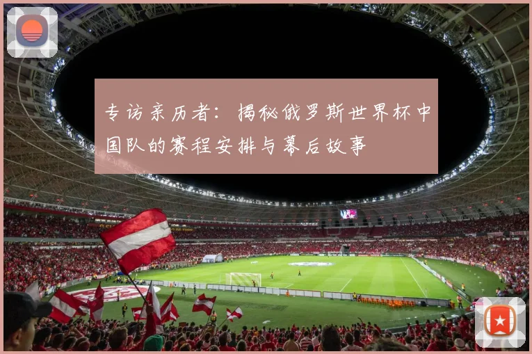 专访亲历者:揭秘俄罗斯世界杯中国队的赛程安排与幕后故事