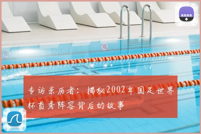专访亲历者:揭秘2002年国足世界杯首秀阵容背后的故事