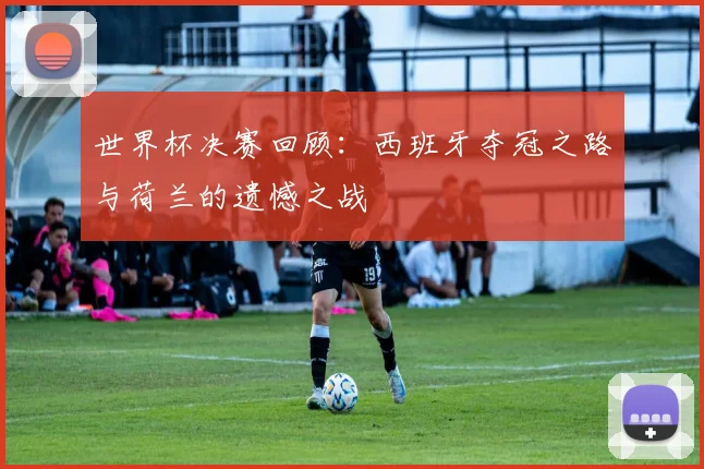 世界杯决赛回顾：西班牙夺冠之路与荷兰的遗憾之战