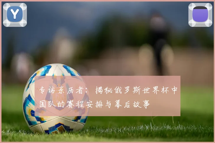 专访亲历者:揭秘俄罗斯世界杯中国队的赛程安排与幕后故事