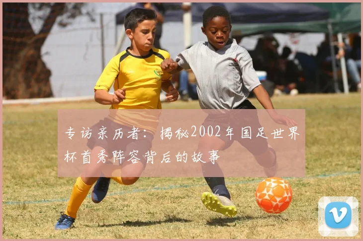 专访亲历者:揭秘2002年国足世界杯首秀阵容背后的故事