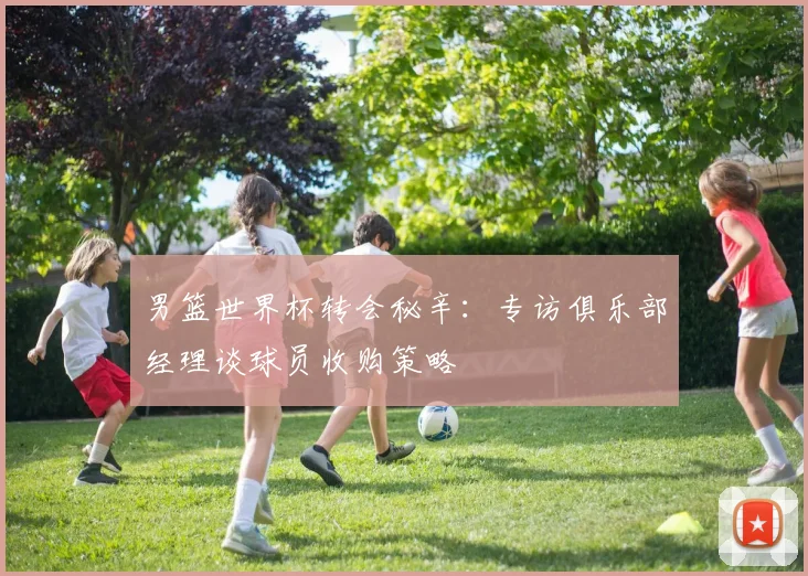 男篮世界杯转会秘辛：专访俱乐部经理谈球员收购策略