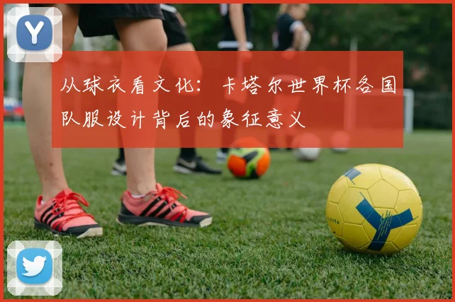 从球衣看文化：卡塔尔世界杯各国队服设计背后的象征意义
